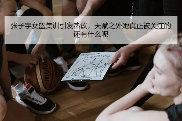 张子宇女篮集训引发热议，天赋之外她真正被关注的还有什么呢