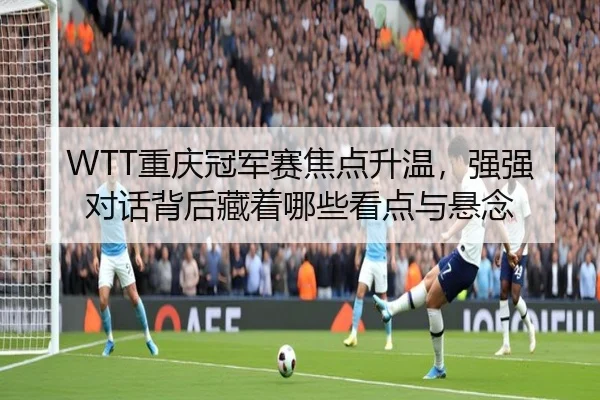 WTT重庆冠军赛焦点升温，强强对话背后藏着哪些看点与悬念