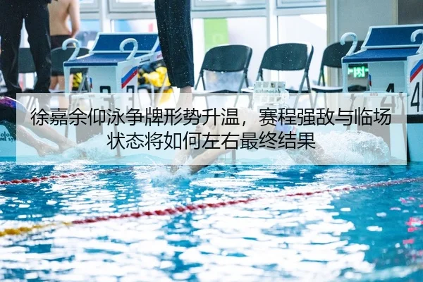 徐嘉余仰泳争牌形势升温，赛程强敌与临场状态将如何左右最终结果